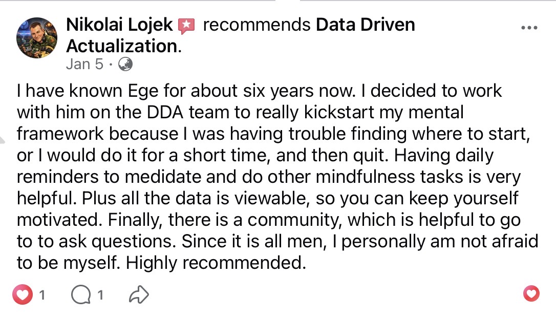 Nikolai Lojek recommends Data Driven Actualization on Facebook (Jan 5). After six years knowing Ege, he joined the DDA team to kickstart his mental framework. The daily mindfulness reminders, viewable progress data, and all-men community keep him motivated and able to be himself. Highly recommended.
