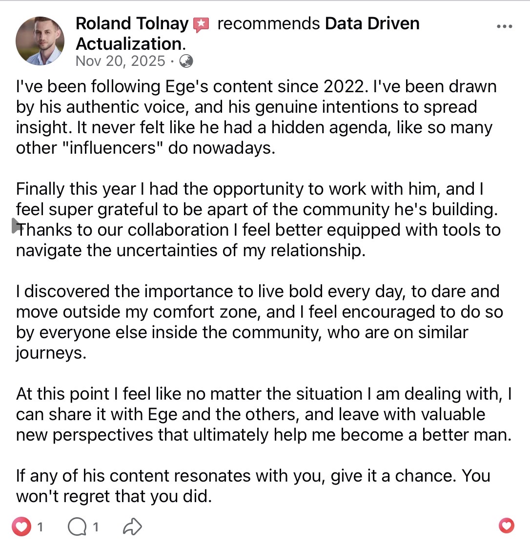 Roland Tolnay recommends Data Driven Actualization on Facebook (Nov 20, 2025). Following Ege's content since 2022 — drawn by his authentic voice and genuine intent to spread insight, with no hidden agenda. After collaborating, he feels better equipped to navigate uncertainties in his relationship and to live boldly each day. He can share anything with Ege and the others and leave with valuable new perspectives.