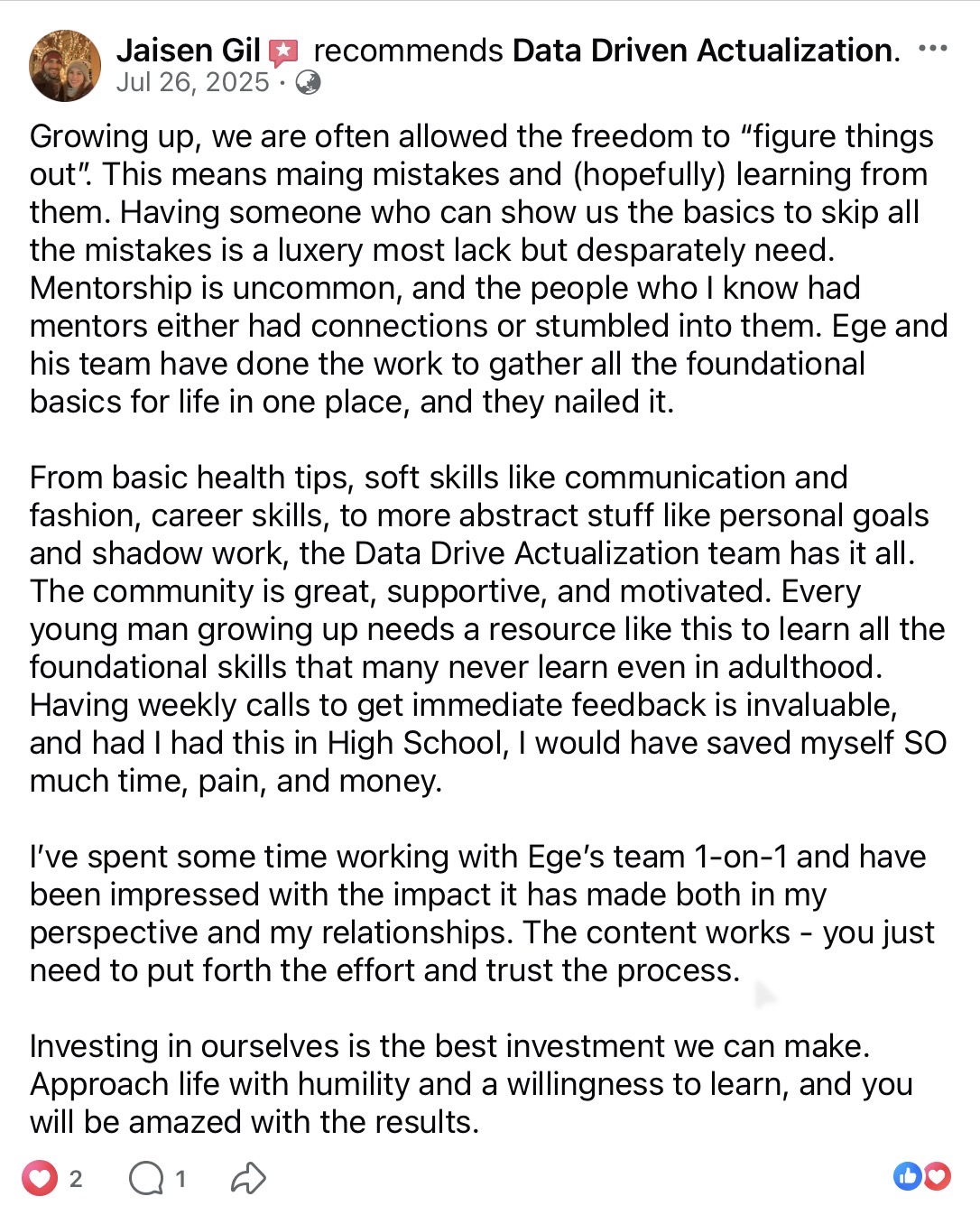 Jaisen Gil recommends Data Driven Actualization on Facebook (July 26, 2025). Mentorship is uncommon. Ege and his team gathered the foundational basics for life — health, communication, fashion, personal goals, shadow work — into one place. The community is supportive and motivated. After working 1-on-1 with Ege's team his perspective and relationships have changed. Approach with humility.