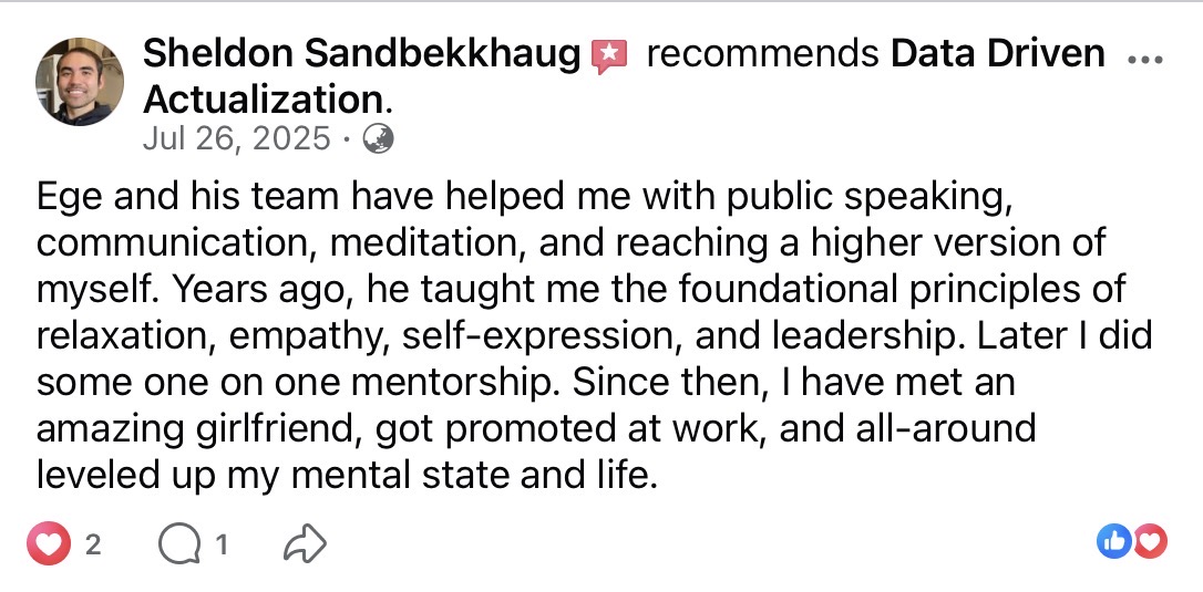 Sheldon Sandbekkhaug recommends Data Driven Actualization on Facebook (July 26, 2025). Ege and his team have helped with public speaking, communication, meditation, and reaching a higher version of himself. Years of foundational principles plus 1-on-1 mentorship led to meeting an amazing girlfriend, getting promoted at work, and leveling up his mental state and life.