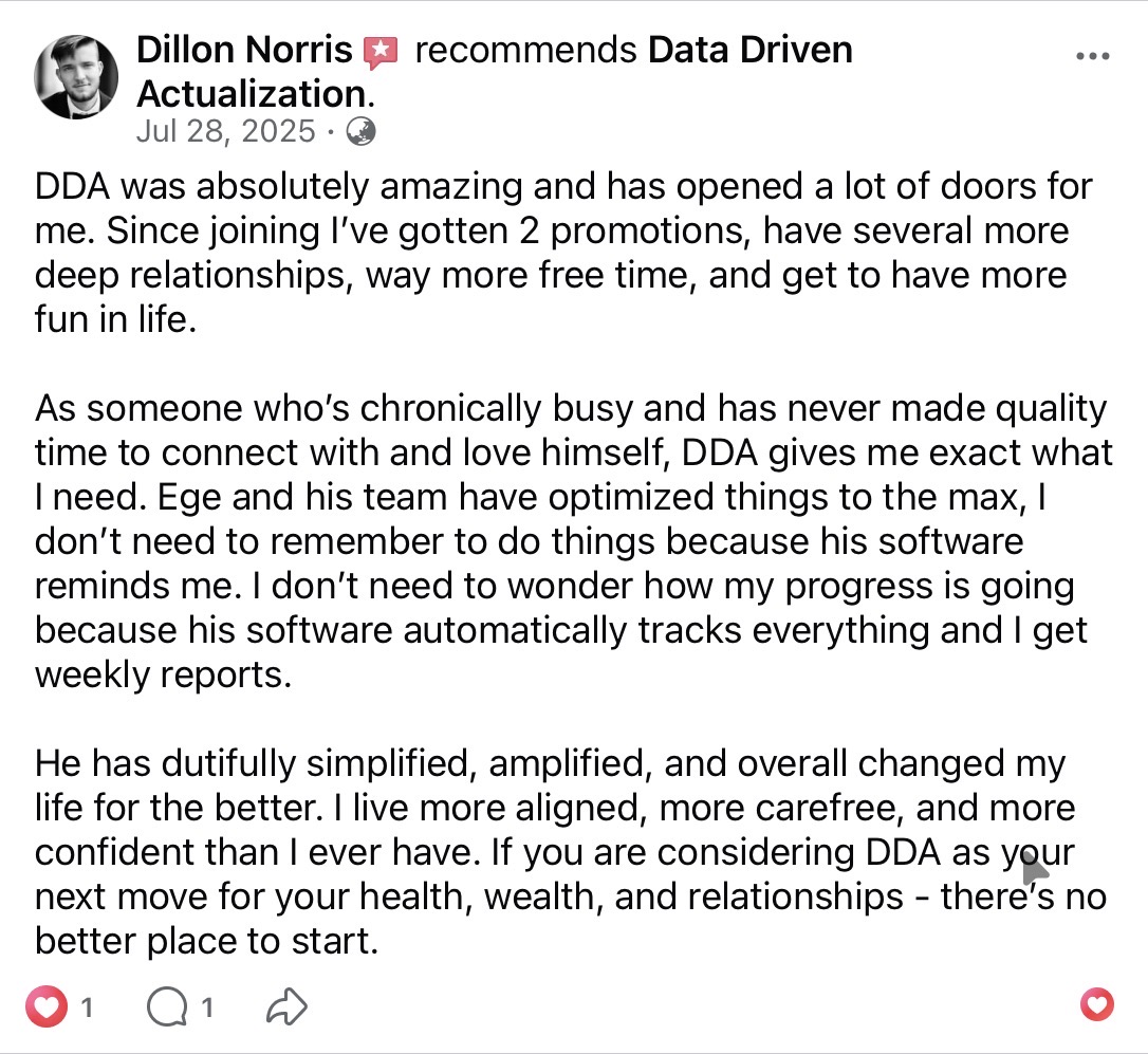 Dillon Norris recommends Data Driven Actualization on Facebook (July 28, 2025). DDA was absolutely amazing and opened many doors — two promotions, deeper relationships, more free time, more fun. Ege and team have optimized things to the max so the software handles reminders and weekly tracking. He lives more aligned, carefree, and confident than ever. There's no better place to start.