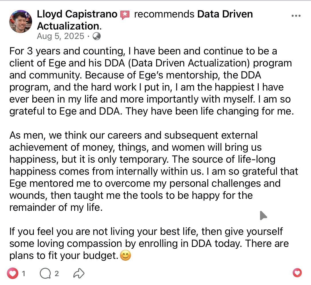 Lloyd Capistrano recommends Data Driven Actualization on Facebook (Aug 5, 2025). Three years and counting as a client. He is the happiest he has ever been with himself. Ege mentored him through personal challenges and wounds, then taught the tools to be happy for the rest of his life. The source of life-long happiness comes from within. There are plans to fit any budget.