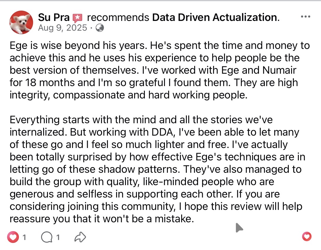 Su Pra recommends Data Driven Actualization on Facebook (Aug 9, 2025). Ege is wise beyond his years; he has spent the time and money to achieve this and uses the experience to help others. Eighteen months working with Ege and Numair — he has been able to let many internalized stories go and feels lighter. The group is full of quality, like-minded people who are generous and selfless.