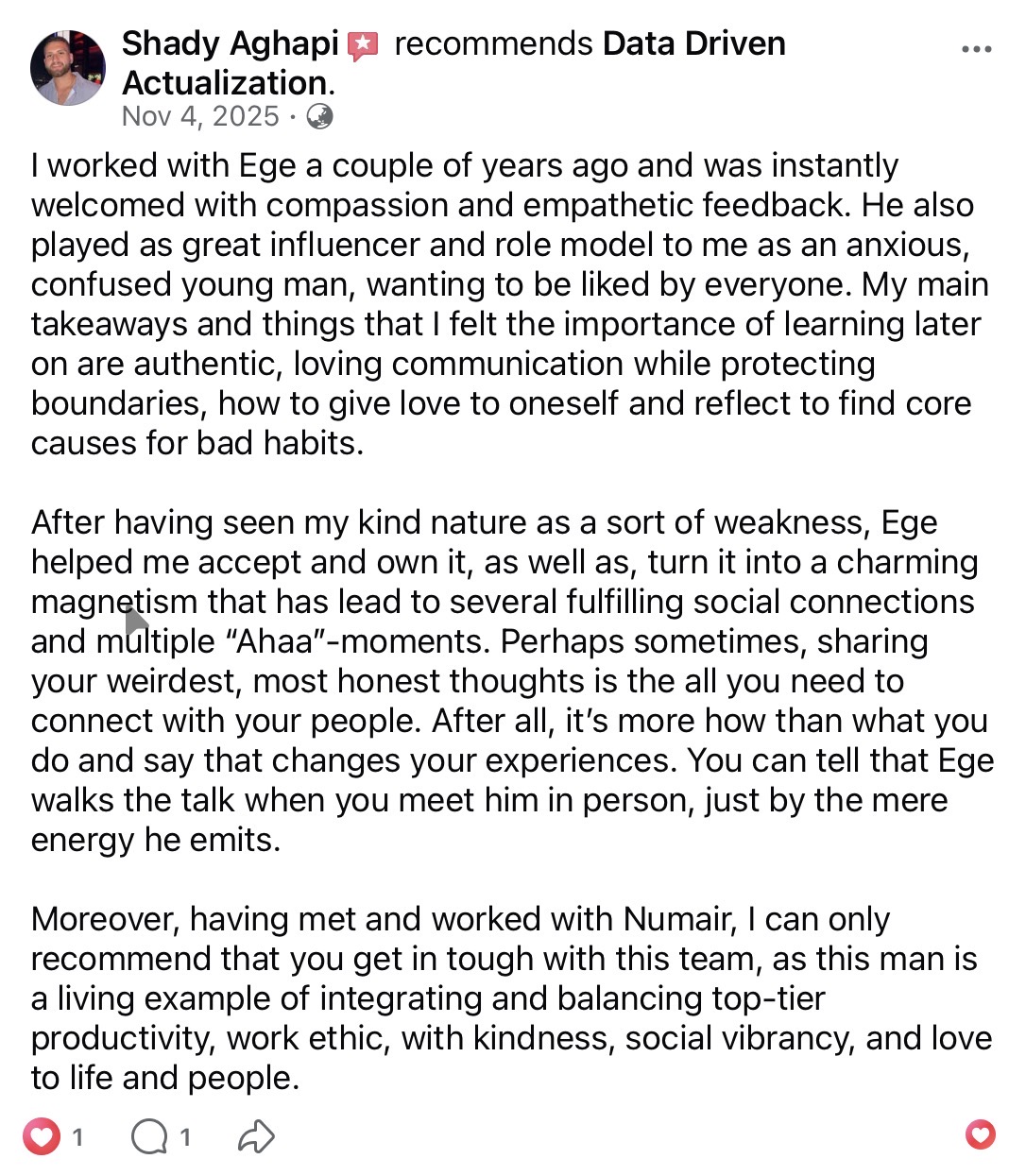 Shady Aghapi recommends Data Driven Actualization on Facebook (Nov 4, 2025). Working with Ege a couple of years ago, he was instantly welcomed with compassion and empathetic feedback. Key takeaways: authentic, loving communication while protecting boundaries; loving oneself; reflecting to find core causes of bad habits. Numair is a living example of integrating top-tier productivity with kindness and love.